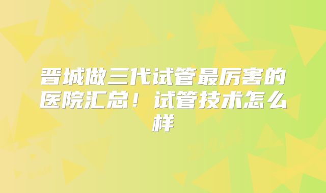 晋城做三代试管最厉害的医院汇总!试管技术怎么样