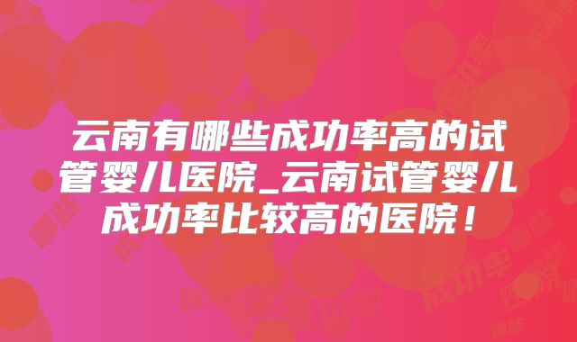 云南有哪些成功率高的试管婴儿医院_云南试管婴儿成功率比较高的医院！