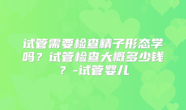 试管需要检查精子形态学吗?试管检查大概多少钱?-试管婴儿