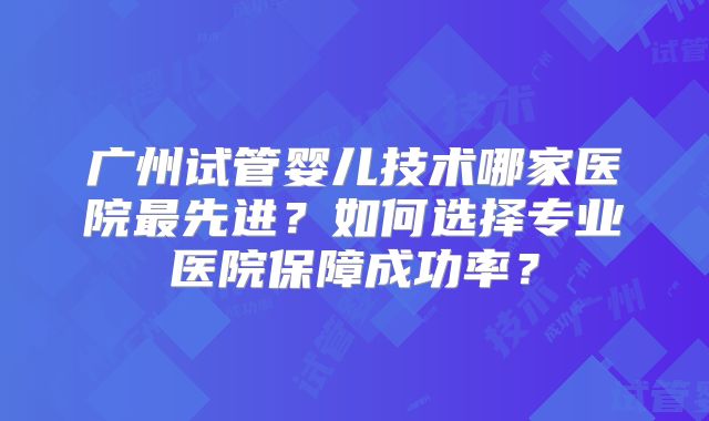 广州试管婴儿技术哪家医院最先进?如何选择专业医院保障成功率?