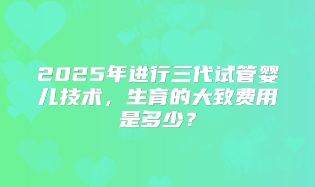 2025年进行三代试管婴儿技术，生育的大致费用是多少？