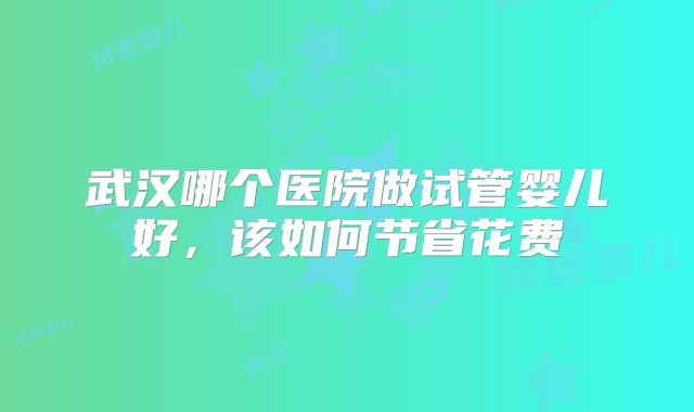 武汉哪个医院做试管婴儿好,该如何节省花费