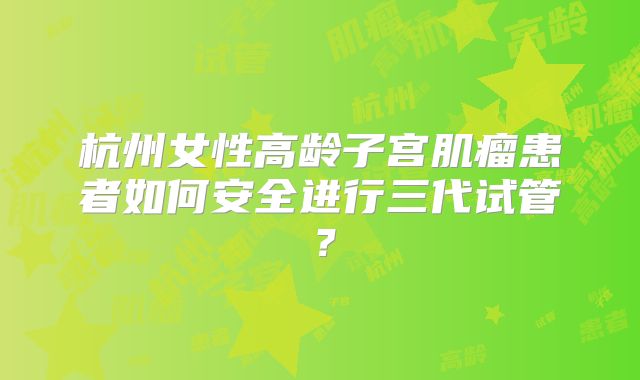 杭州女性高龄子宫肌瘤患者如何安全进行三代试管?