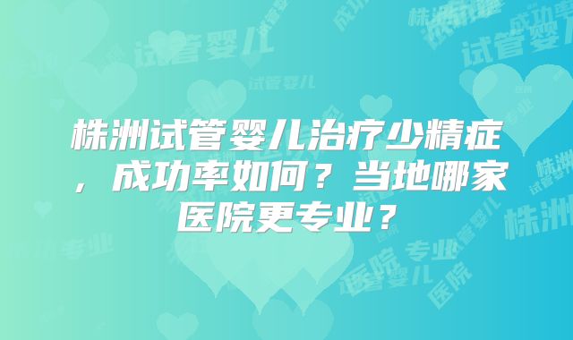 株洲试管婴儿治疗少精症,成功率如何?当地哪家医院更专业?