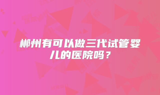 郴州有可以做三代试管婴儿的医院吗?