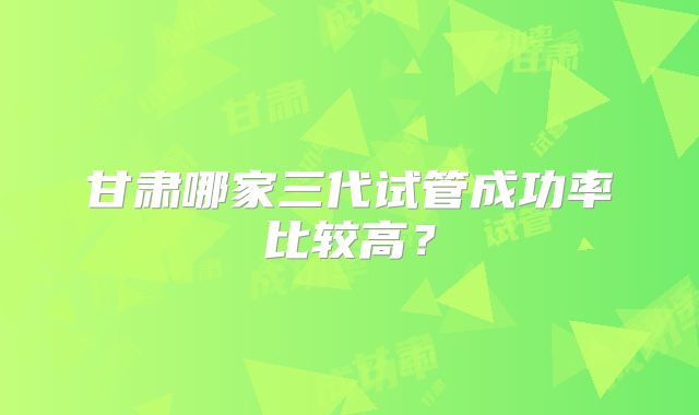 甘肃哪家三代试管成功率比较高?