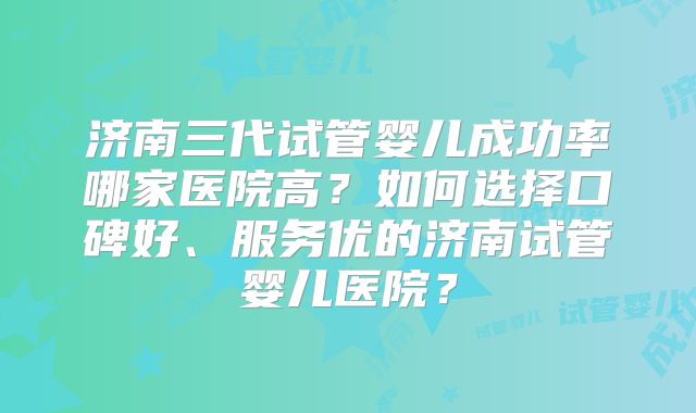 济南三代试管婴儿成功率哪家医院高?如何选择口碑好、服务优的济南试管婴儿医院?