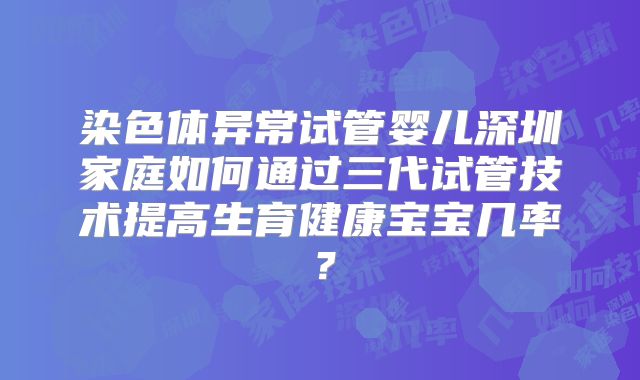 染色体异常试管婴儿深圳家庭如何通过三代试管技术提高生育健康宝宝几率?