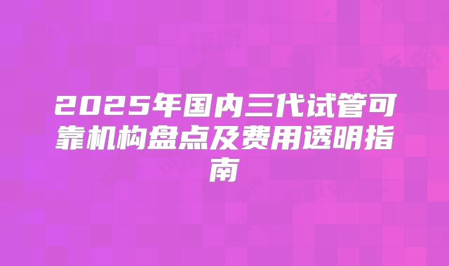 2025年国内三代试管可靠机构盘点及费用透明指南