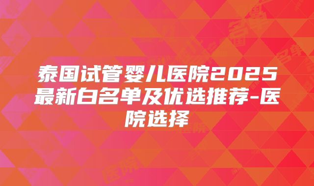 泰国试管婴儿医院2025最新白名单及优选推荐-医院选择