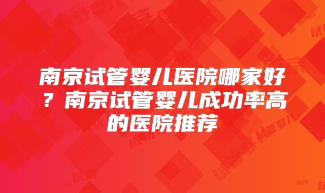 南京试管婴儿医院哪家好?南京试管婴儿成功率高的医院推荐