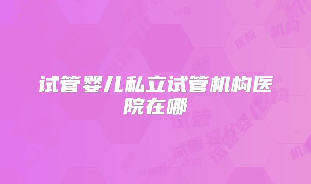 试管婴儿私立试管机构医院在哪