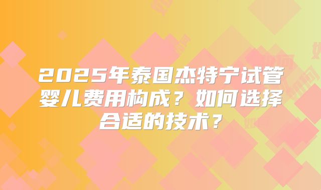 2025年泰国杰特宁试管婴儿费用构成？如何选择合适的技术？