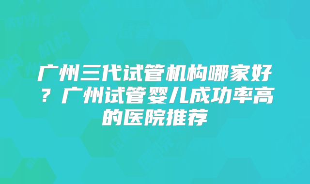 广州三代试管机构哪家好?广州试管婴儿成功率高的医院推荐