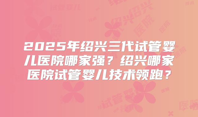 2025年绍兴三代试管婴儿医院哪家强？绍兴哪家医院试管婴儿技术领跑？