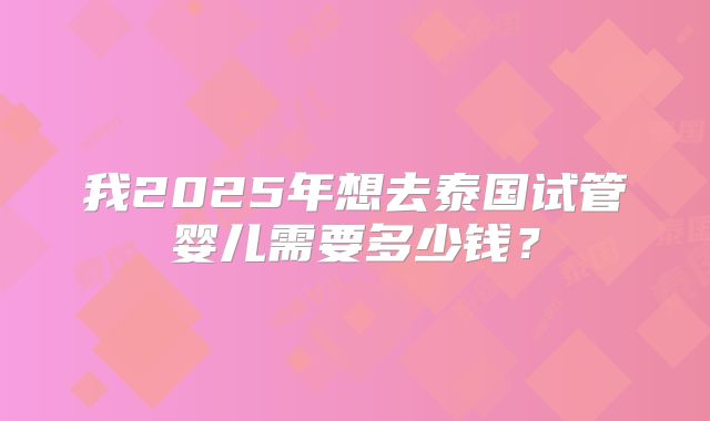 我2025年想去泰国试管婴儿需要多少钱?