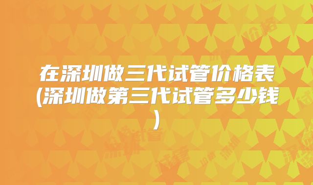 在深圳做三代试管价格表(深圳做第三代试管多少钱)
