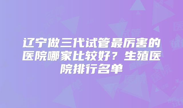 辽宁做三代试管最厉害的医院哪家比较好？生殖医院排行名单