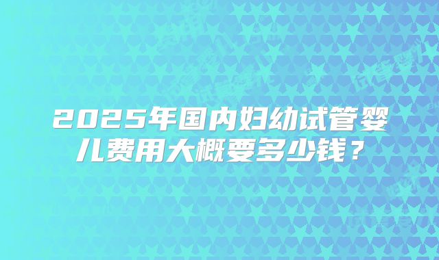 2025年国内妇幼试管婴儿费用大概要多少钱?