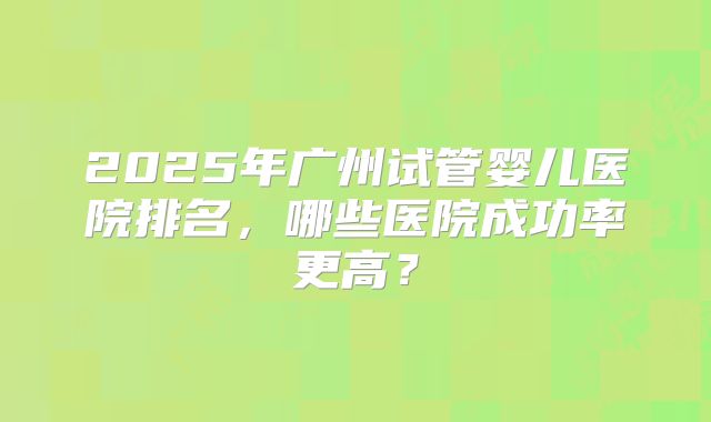 2025年广州试管婴儿医院排名,哪些医院成功率更高?