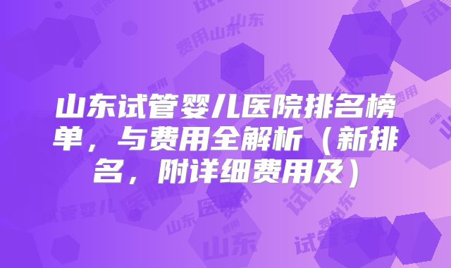 山东试管婴儿医院排名榜单,与费用全解析(新排名,附详细费用及)