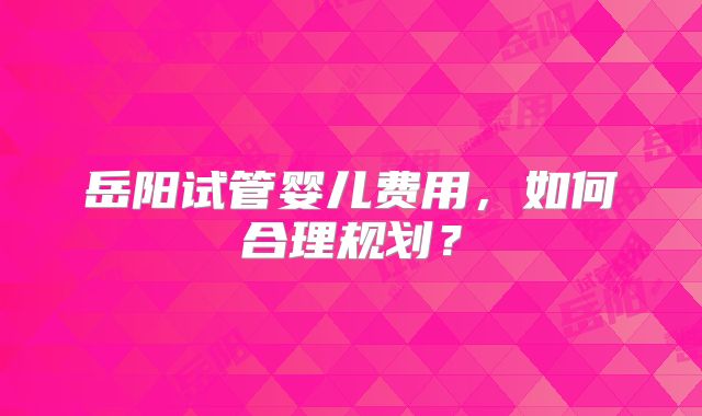 岳阳试管婴儿费用，如何合理规划？