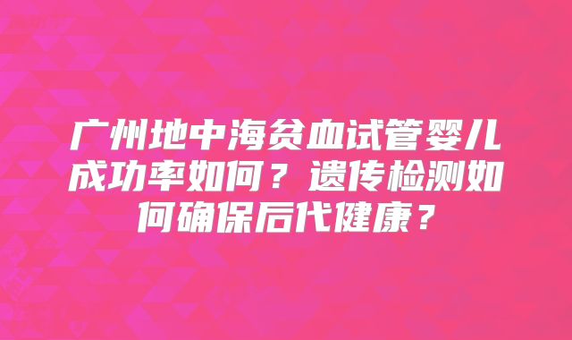 广州地中海贫血试管婴儿成功率如何?遗传检测如何确保后代健康?