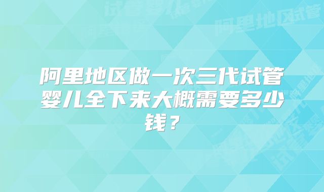 阿里地区做一次三代试管婴儿全下来大概需要多少钱?