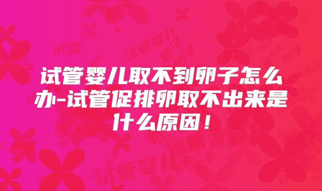 试管婴儿取不到卵子怎么办-试管促排卵取不出来是什么原因!
