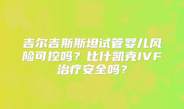 吉尔吉斯斯坦试管婴儿风险可控吗？比什凯克IVF治疗安全吗？