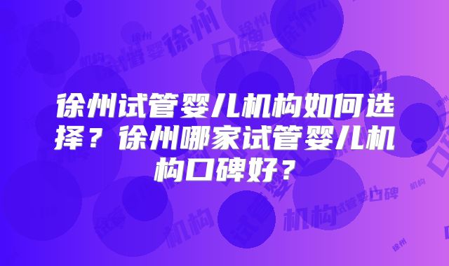 徐州试管婴儿机构如何选择?徐州哪家试管婴儿机构口碑好?
