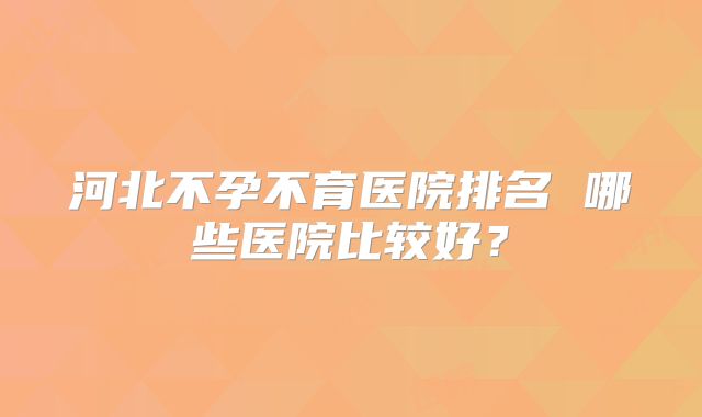 河北不孕不育医院排名 哪些医院比较好?