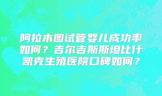 阿拉木图试管婴儿成功率如何?吉尔吉斯斯坦比什凯克生殖医院口碑如何?