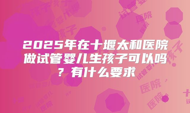 2025年在十堰太和医院做试管婴儿生孩子可以吗？有什么要求