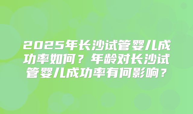 2025年长沙试管婴儿成功率如何?年龄对长沙试管婴儿成功率有何影响?