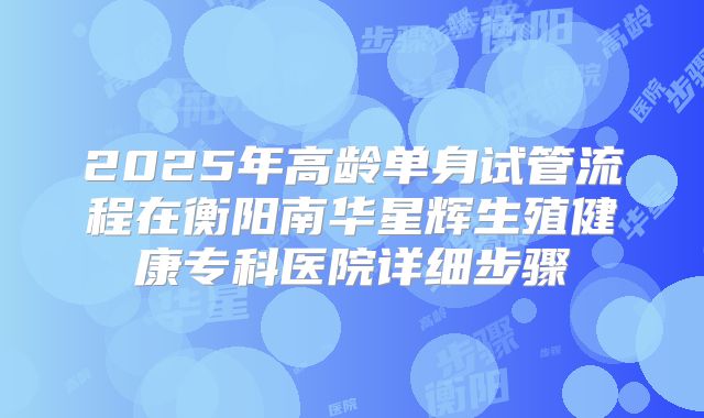 2025年高龄单身试管流程在衡阳南华星辉生殖健康专科医院详细步骤