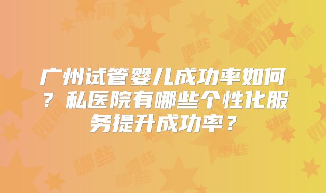 广州试管婴儿成功率如何?私医院有哪些个性化服务提升成功率?