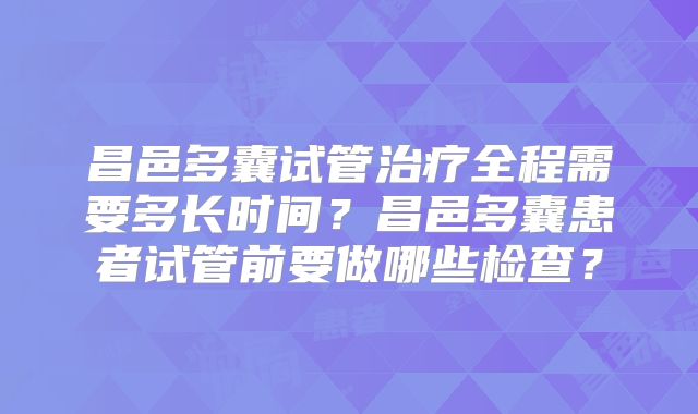 昌邑多囊试管治疗全程需要多长时间？昌邑多囊患者试管前要做哪些检查？