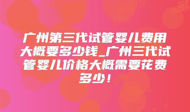 广州第三代试管婴儿费用大概要多少钱_广州三代试管婴儿价格大概需要花费多少！