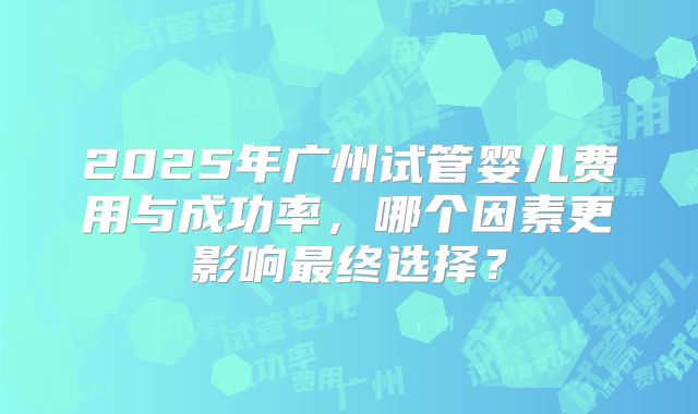 2025年广州试管婴儿费用与成功率，哪个因素更影响最终选择？