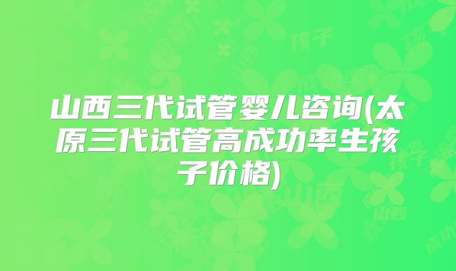 山西三代试管婴儿咨询(太原三代试管高成功率生孩子价格)