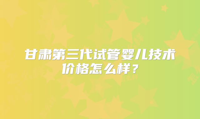 甘肃第三代试管婴儿技术价格怎么样?