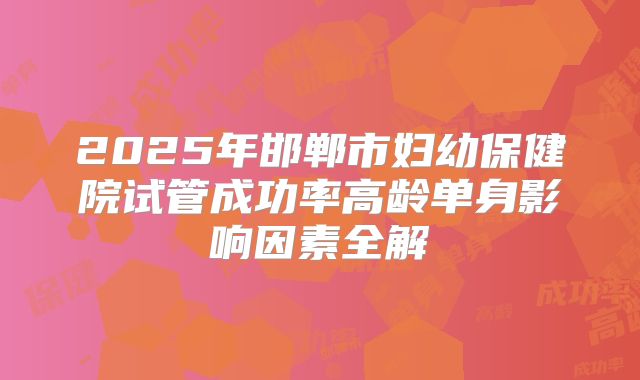 2025年邯郸市妇幼保健院试管成功率高龄单身影响因素全解