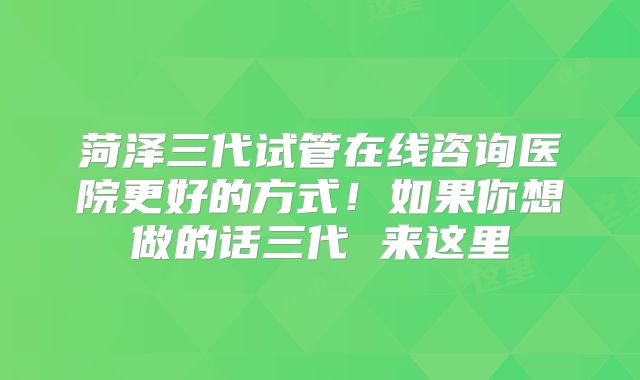菏泽三代试管在线咨询医院更好的方式！如果你想做的话三代 来这里