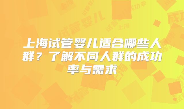 上海试管婴儿适合哪些人群?了解不同人群的成功率与需求