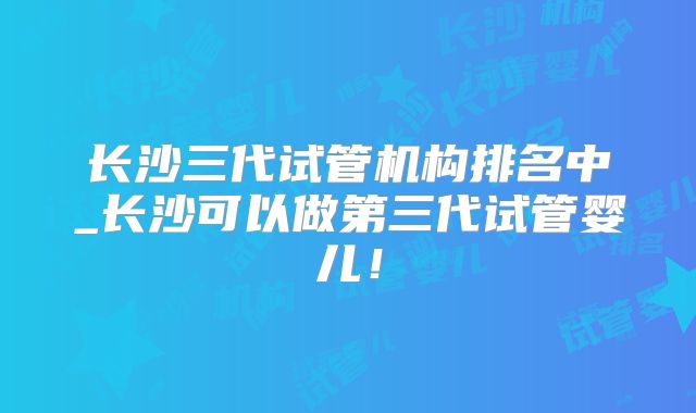 长沙三代试管机构排名中_长沙可以做第三代试管婴儿!