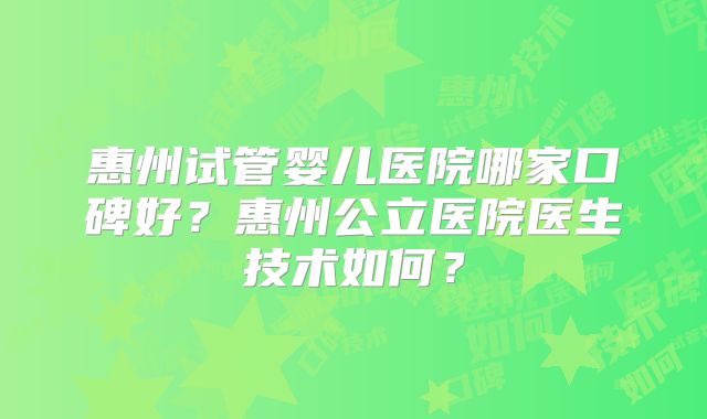 惠州试管婴儿医院哪家口碑好?惠州公立医院医生技术如何?