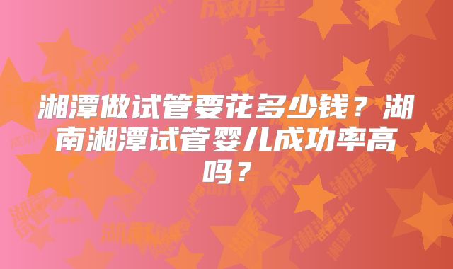 湘潭做试管要花多少钱？湖南湘潭试管婴儿成功率高吗？