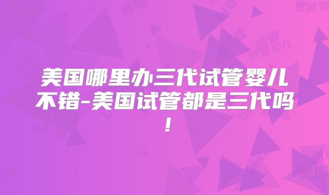 美国哪里办三代试管婴儿不错-美国试管都是三代吗！