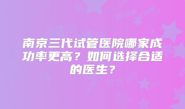 南京三代试管医院哪家成功率更高?如何选择合适的医生?